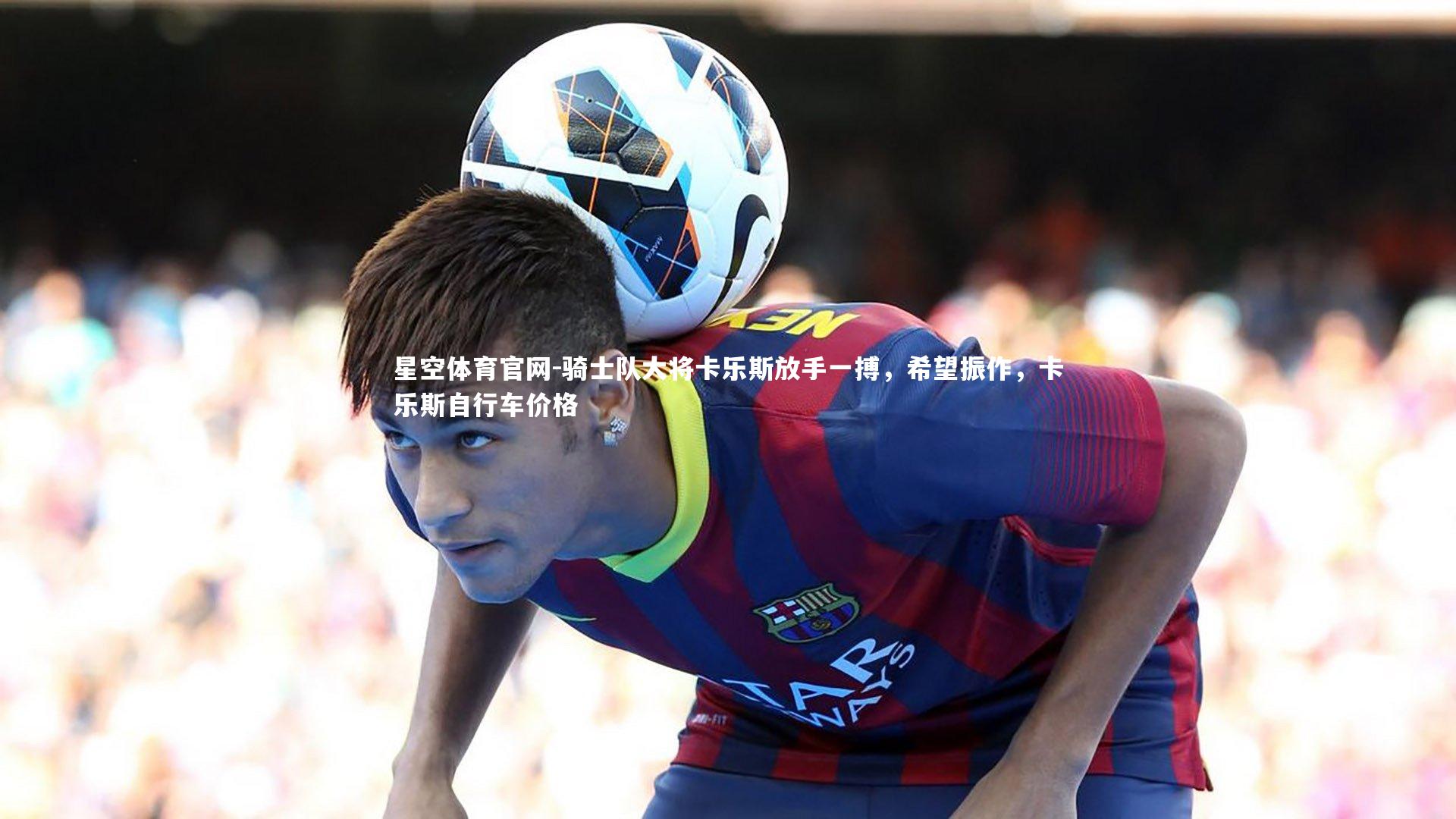 星空体育官网-骑士队大将卡乐斯放手一搏，希望振作，卡乐斯自行车价格