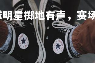 星空体育官网-足球明星掷地有声，赛场上演绝杀壮举，足球比赛足球明星