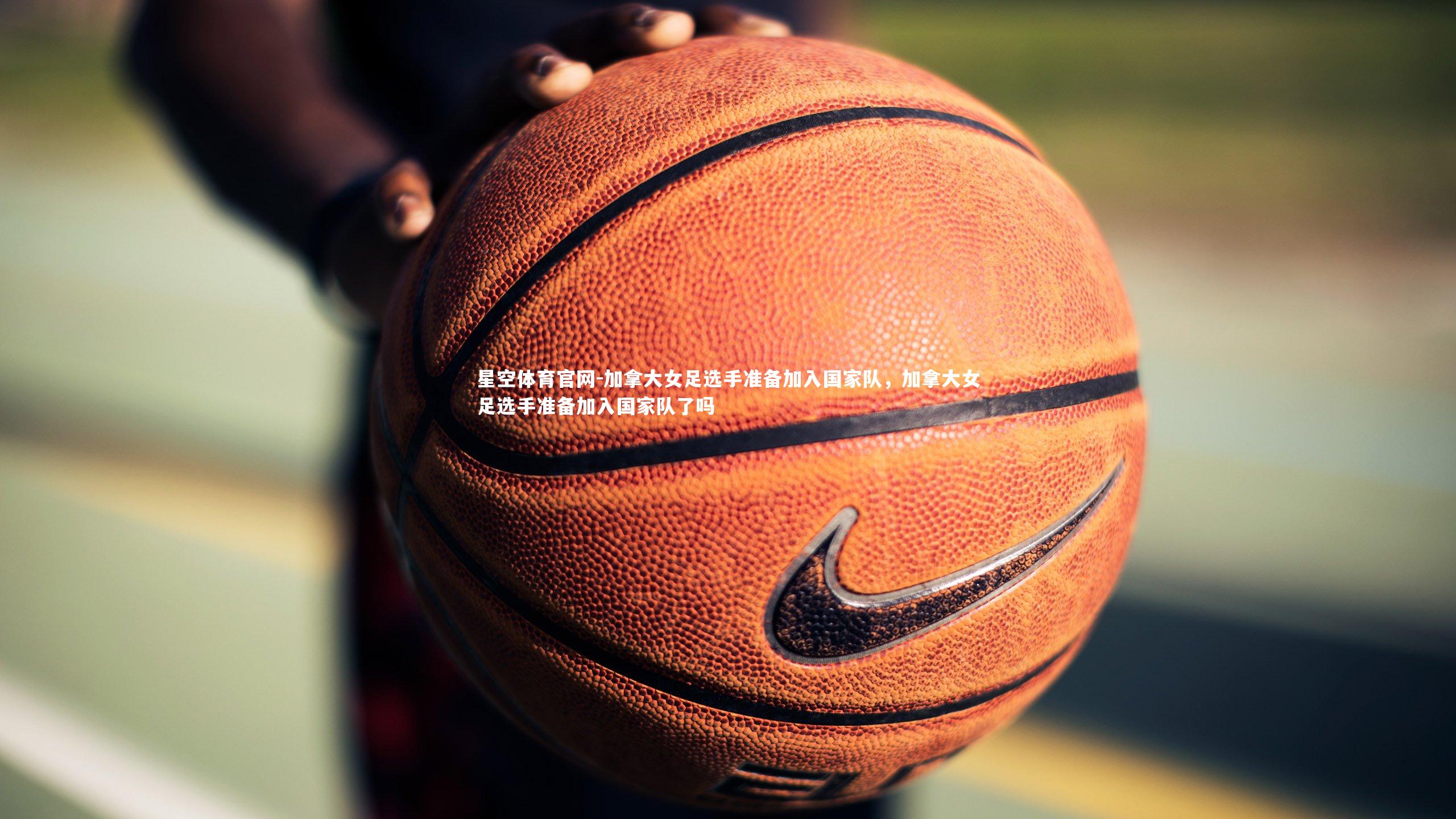 星空体育官网-加拿大女足选手准备加入国家队，加拿大女足选手准备加入国家队了吗